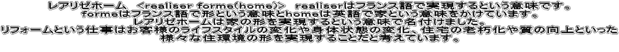 ���A���[�z�[���@<realiser form(home)>�@realiser�̓t�����X��Ŏ�������Ƃ����Ӗ��ł��B form�͉p��Ō`�Ƃ����Ӗ���home�͉ƂƂ����Ӗ��������Ă��܂��B ���A���[�z�[���͉Ƃ̌`����������Ƃ����Ӗ��Ŗ��t���܂����B ���t�H�[���Ƃ����d���͂��q�l�̃��C�t�X�^�C���̕ω���g�̏�Ԃ̕ω��A�Z��̘V�����⎿�̌���Ƃ����� �l�X�ȏZ���̌`���������邱�Ƃ��ƍl���Ă��܂��B ���q�l�̖��̌`���������邽�ߐs�͂��A�܂���X�̎d���̎��Ɠ��e�����サ�Ă��������Ǝv���Ă���܂��B 