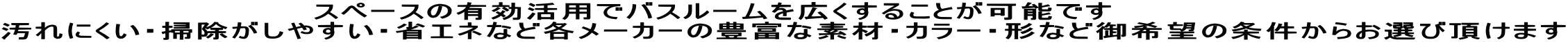 　　　　　　　　　　　　　スペースの有効活用でバスルームを広くすることが可能です 汚れにくい・掃除がしやすい・省エネなど各メーカーの豊富な素材・カラー・形など御希望の条件からお選び頂けます