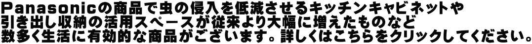 Ｐａｎａｓｏｎｉｃの商品で虫の侵入を低減させるキッチンキャビネットや 引き出し収納の活用スペースが従来より大幅に増えたものなど 数多く生活に有効的な商品がございます。詳しくはこちらをクリックしてください。