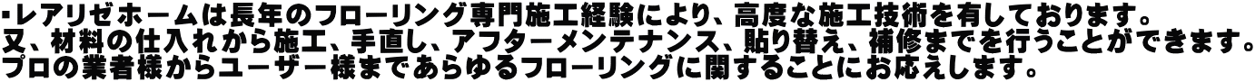 ・レアリゼホームは長年のフローリング専門施工経験により、高度な施工技術を有しております。 又、材料の仕入れから施工、手直し、アフターメンテナンス、貼り替え、補修までを行うことができます。 プロの業者様からユーザー様まであらゆるフローリングに関することにお応えします。