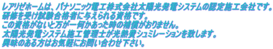 レアリゼホームは、パナソニック電工株式会社太陽光発電システムの認定施工会社です。 研修を受け試験合格者に与えられる資格です。 この資格がないと万が一何かあった時の補償がおりません。 太陽光発電システム施工管理士が光熱費シュミレーションを致します。 興味のある方はお気軽にお問い合わせ下さい。