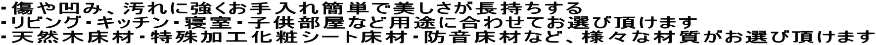 ・傷や凹み、汚れに強くお手入れ簡単で美しさが長持ちする ・リビング・キッチン・寝室・子供部屋など用途に合わせてお選び頂けます ・天然木床材・特殊加工化粧シート床材・防音床材など、様々な材質がお選び頂けます